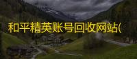 和平精英账号回收网站(和平精英帐号出售)